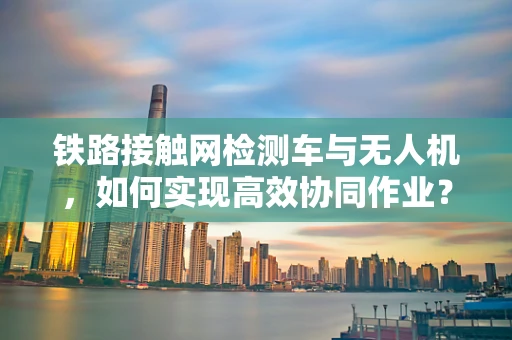 铁路接触网检测车与无人机，如何实现高效协同作业？