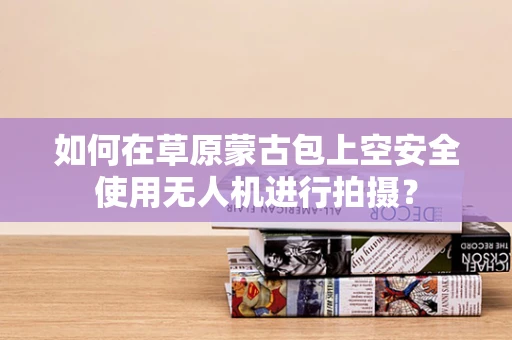如何在草原蒙古包上空安全使用无人机进行拍摄？