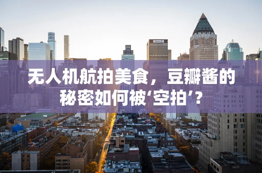 无人机航拍美食，豆瓣酱的秘密如何被‘空拍’？