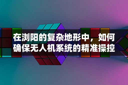 在浏阳的复杂地形中，如何确保无人机系统的精准操控？