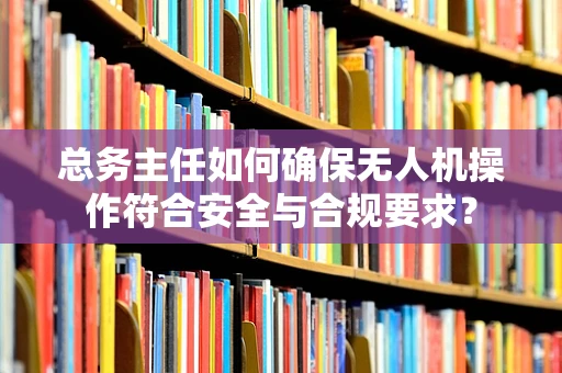 总务主任如何确保无人机操作符合安全与合规要求？