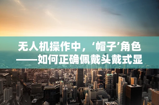无人机操作中，‘帽子’角色——如何正确佩戴头戴式显示器？