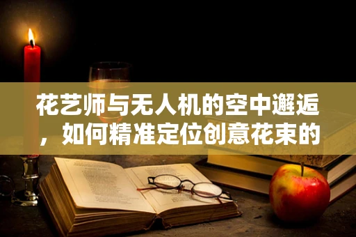 花艺师与无人机的空中邂逅，如何精准定位创意花束的投放？