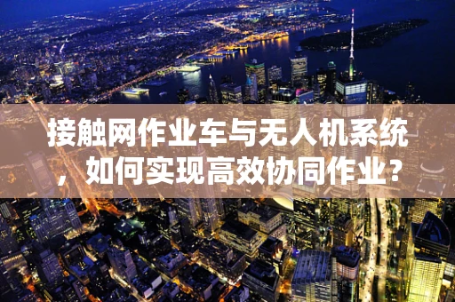 接触网作业车与无人机系统，如何实现高效协同作业？