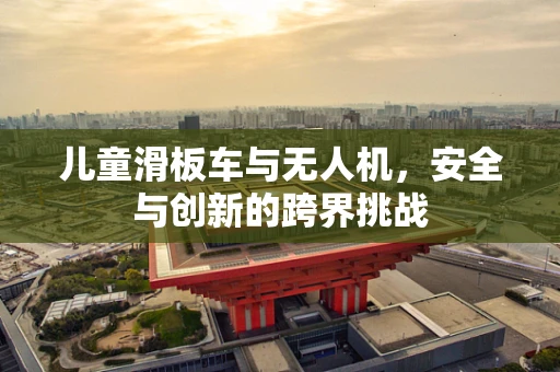 儿童滑板车与无人机，安全与创新的跨界挑战