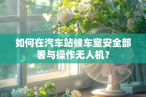 如何在汽车站候车室安全部署与操作无人机？