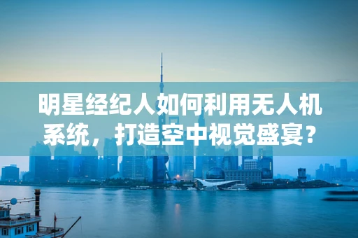 明星经纪人如何利用无人机系统，打造空中视觉盛宴？
