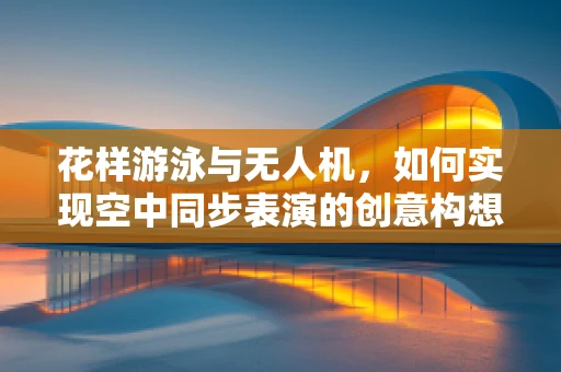 花样游泳与无人机，如何实现空中同步表演的创意构想？