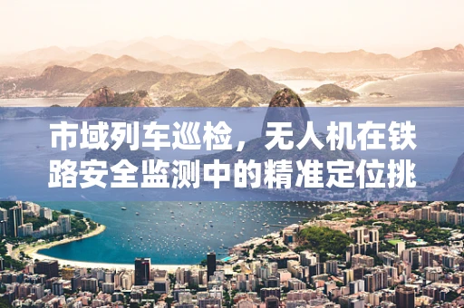 市域列车巡检，无人机在铁路安全监测中的精准定位挑战