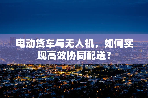 电动货车与无人机，如何实现高效协同配送？