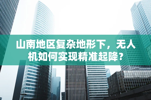 山南地区复杂地形下，无人机如何实现精准起降？