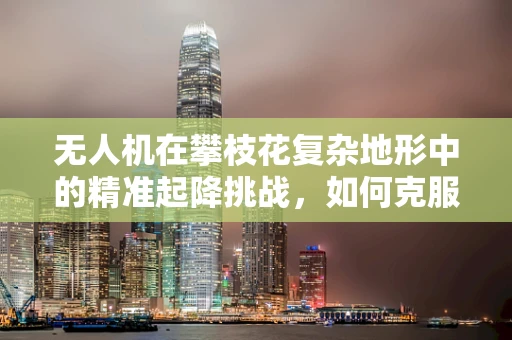 无人机在攀枝花复杂地形中的精准起降挑战，如何克服？