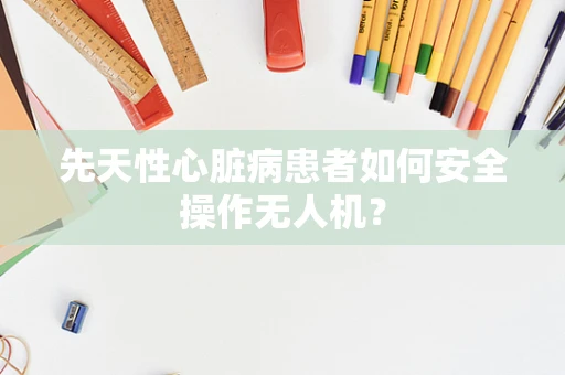 先天性心脏病患者如何安全操作无人机？