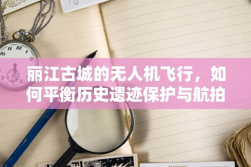 丽江古城的无人机飞行，如何平衡历史遗迹保护与航拍需求？