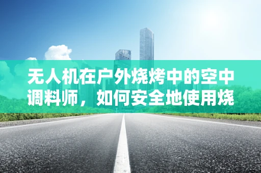 无人机在户外烧烤中的空中调料师，如何安全地使用烧烤酱进行精准喷洒？