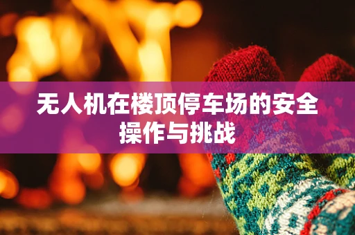 无人机在楼顶停车场的安全操作与挑战
