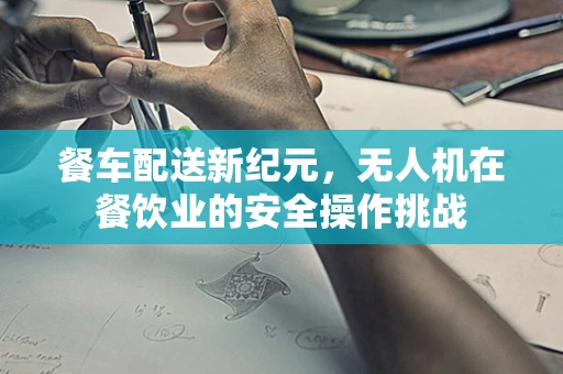 餐车配送新纪元，无人机在餐饮业的安全操作挑战