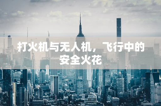 打火机与无人机，飞行中的安全火花