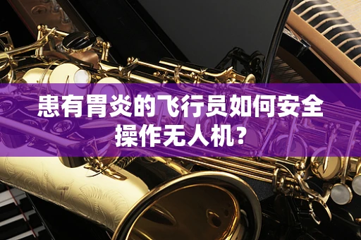 患有胃炎的飞行员如何安全操作无人机？