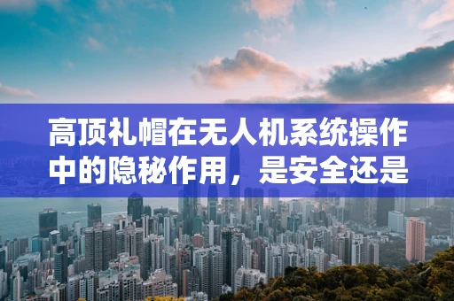 高顶礼帽在无人机系统操作中的隐秘作用，是安全还是多余？