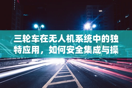 三轮车在无人机系统中的独特应用，如何安全集成与操作？