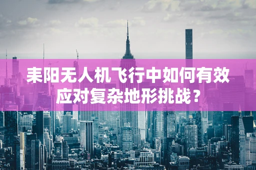 耒阳无人机飞行中如何有效应对复杂地形挑战？