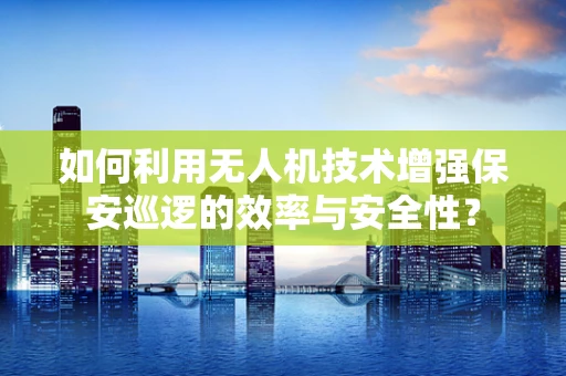 如何利用无人机技术增强保安巡逻的效率与安全性？