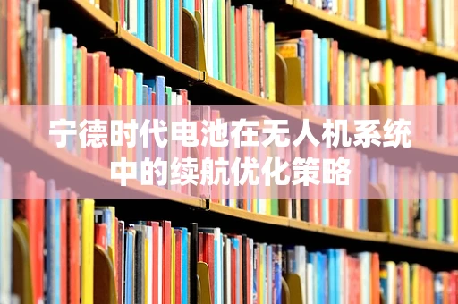 宁德时代电池在无人机系统中的续航优化策略