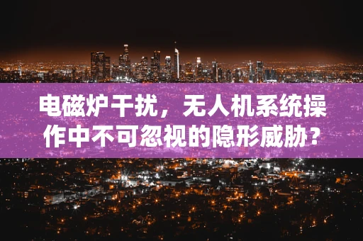 电磁炉干扰，无人机系统操作中不可忽视的隐形威胁？