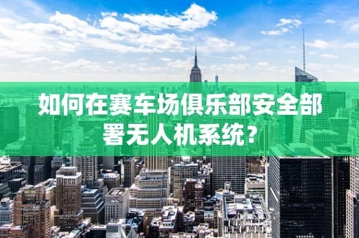 如何在赛车场俱乐部安全部署无人机系统？