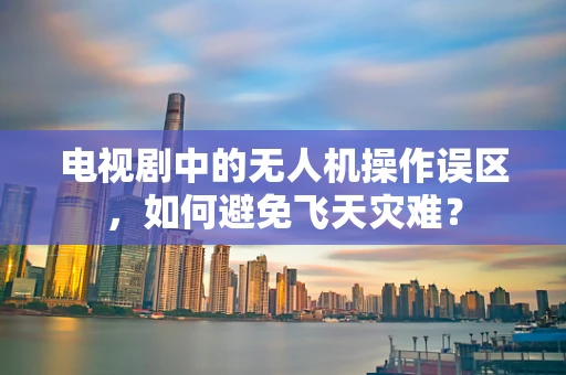 电视剧中的无人机操作误区，如何避免飞天灾难？