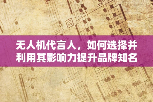 无人机代言人，如何选择并利用其影响力提升品牌知名度？