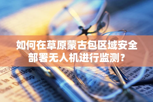 如何在草原蒙古包区域安全部署无人机进行监测？