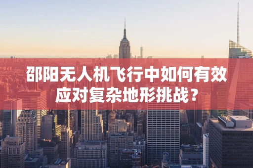 邵阳无人机飞行中如何有效应对复杂地形挑战？