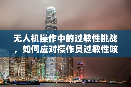 无人机操作中的过敏性挑战，如何应对操作员过敏性咳嗽问题？