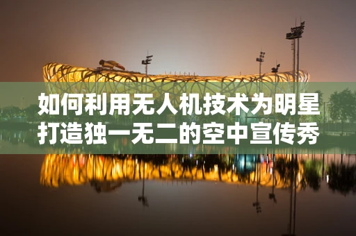 如何利用无人机技术为明星打造独一无二的空中宣传秀？