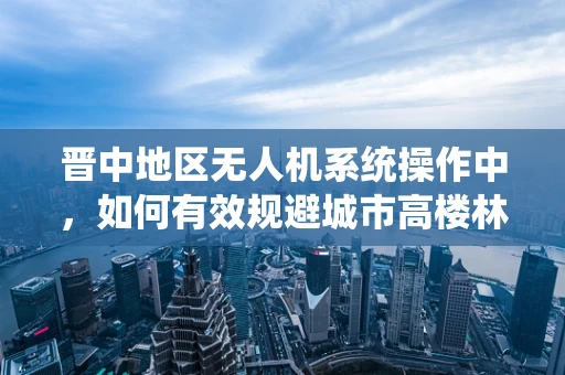 晋中地区无人机系统操作中，如何有效规避城市高楼林立带来的挑战？