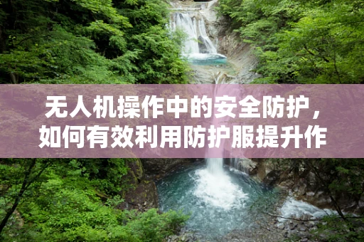 无人机操作中的安全防护，如何有效利用防护服提升作业安全？