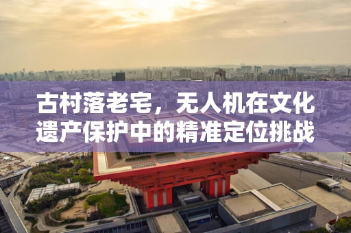 古村落老宅，无人机在文化遗产保护中的精准定位挑战