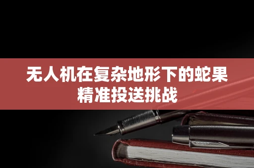 无人机在复杂地形下的蛇果精准投送挑战
