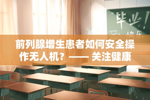 前列腺增生患者如何安全操作无人机？—— 关注健康与技术的平衡