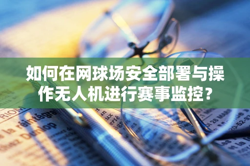如何在网球场安全部署与操作无人机进行赛事监控？