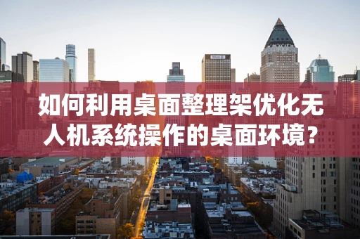 如何利用桌面整理架优化无人机系统操作的桌面环境？