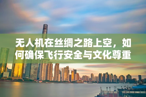 无人机在丝绸之路上空，如何确保飞行安全与文化尊重？
