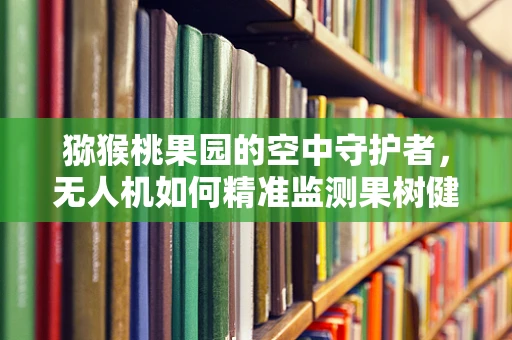 猕猴桃果园的空中守护者，无人机如何精准监测果树健康？