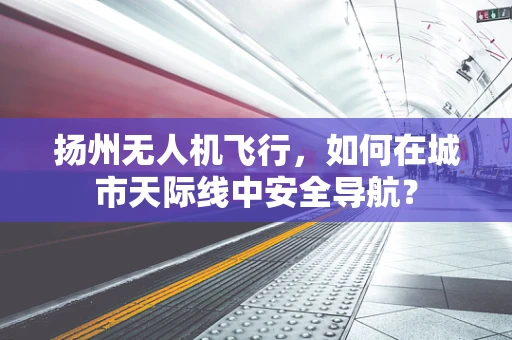 扬州无人机飞行，如何在城市天际线中安全导航？