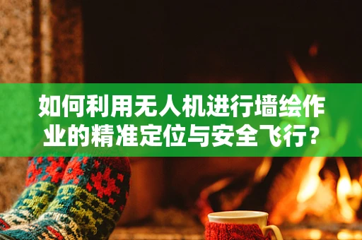 如何利用无人机进行墙绘作业的精准定位与安全飞行？