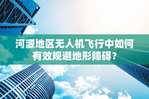 河源地区无人机飞行中如何有效规避地形障碍？