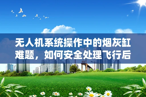 无人机系统操作中的烟灰缸难题，如何安全处理飞行后余热？