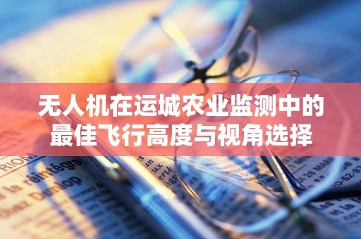 无人机在运城农业监测中的最佳飞行高度与视角选择